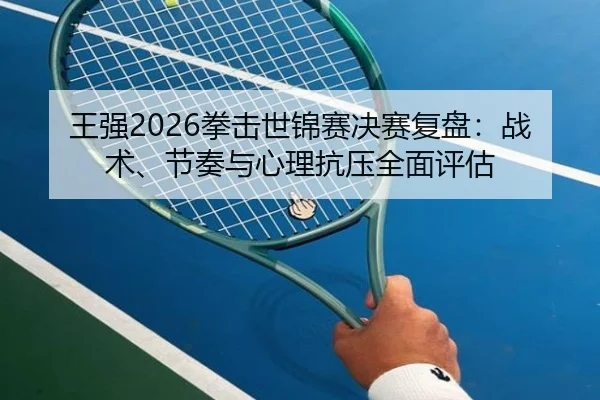 王强2026拳击世锦赛决赛复盘：战术、节奏与心理抗压全面评估